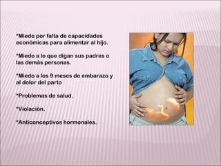 *Miedo por falta de capacidades  económicas para alimentar al hijo. *Miedo a lo que digan sus padres o las demás personas. *Miedo a los 9 meses de embarazo y al dolor del parto *Problemas de salud. *Violación. *Anticonceptivos hormonales. 