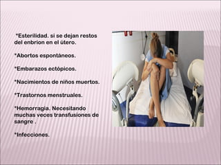   *Esterilidad. si se dejan restos del enbrion en el útero. *Abortos espontáneos. *Embarazos ectópicos. *Nacimientos de niños muertos. *Trastornos menstruales. *Hemorragia. Necesitando muchas veces transfusiones de sangre . *Infecciones. 