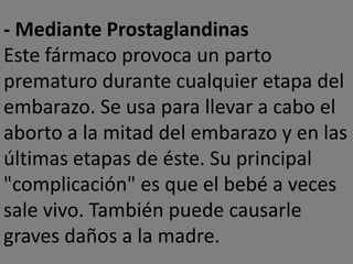 - Mediante Prostaglandinas
Este fármaco provoca un parto
prematuro durante cualquier etapa del
embarazo. Se usa para llevar a cabo el
aborto a la mitad del embarazo y en las
últimas etapas de éste. Su principal
"complicación" es que el bebé a veces
sale vivo. También puede causarle
graves daños a la madre.
 