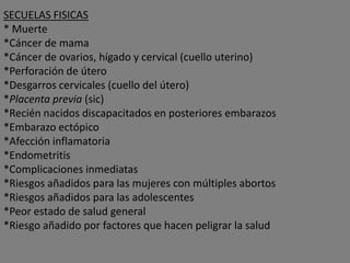 SECUELAS FISICAS
* Muerte
*Cáncer de mama
*Cáncer de ovarios, hígado y cervical (cuello uterino)
*Perforación de útero
*Desgarros cervicales (cuello del útero)
*Placenta previa (sic)
*Recién nacidos discapacitados en posteriores embarazos
*Embarazo ectópico
*Afección inflamatoria
*Endometritis
*Complicaciones inmediatas
*Riesgos añadidos para las mujeres con múltiples abortos
*Riesgos añadidos para las adolescentes
*Peor estado de salud general
*Riesgo añadido por factores que hacen peligrar la salud
 