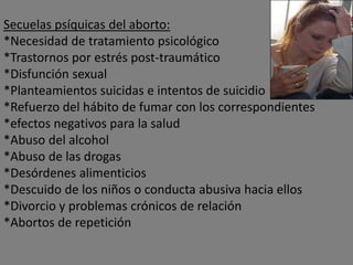 Secuelas psíquicas del aborto:
*Necesidad de tratamiento psicológico
*Trastornos por estrés post-traumático
*Disfunción sexual
*Planteamientos suicidas e intentos de suicidio
*Refuerzo del hábito de fumar con los correspondientes
*efectos negativos para la salud
*Abuso del alcohol
*Abuso de las drogas
*Desórdenes alimenticios
*Descuido de los niños o conducta abusiva hacia ellos
*Divorcio y problemas crónicos de relación
*Abortos de repetición
 