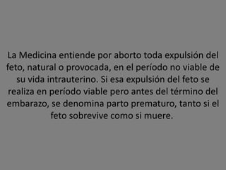 La Medicina entiende por aborto toda expulsión del
feto, natural o provocada, en el período no viable de
   su vida intrauterino. Si esa expulsión del feto se
 realiza en período viable pero antes del término del
embarazo, se denomina parto prematuro, tanto si el
            feto sobrevive como si muere.
 