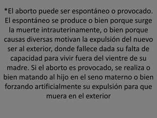 *El aborto puede ser espontáneo o provocado.
El espontáneo se produce o bien porque surge
  la muerte intrauterinamente, o bien porque
causas diversas motivan la expulsión del nuevo
 ser al exterior, donde fallece dada su falta de
   capacidad para vivir fuera del vientre de su
 madre. Si el aborto es provocado, se realiza o
bien matando al hijo en el seno materno o bien
forzando artificialmente su expulsión para que
              muera en el exterior
 