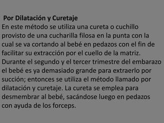 Por Dilatación y Curetaje
En este método se utiliza una cureta o cuchillo
provisto de una cucharilla filosa en la punta con la
cual se va cortando al bebé en pedazos con el fin de
facilitar su extracción por el cuello de la matriz.
Durante el segundo y el tercer trimestre del embarazo
el bebé es ya demasiado grande para extraerlo por
succión; entonces se utiliza el método llamado por
dilatación y curetaje. La cureta se emplea para
desmembrar al bebé, sacándose luego en pedazos
con ayuda de los forceps.
 
