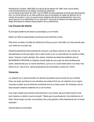 Planificación Familiar 1996-2000 con fecha 06 de febrero de 1996. Esta norma define
nuevos lineamientos de la política nacional de población.
La Ley General de Salud de 1997, Ley Nº 26842 ha sido publicada el 20 de julio del presente
año. La norma afirma en su título preliminar que el concebido es sujeto de derecho en el
campo de la salud. La ley no se pronuncia respecto del aborto expresamente; hace muy
poca mención a la maternidad. En su artículo 6º, reconoce el derecho de toda persona a
elegir libremente el método anticonceptivo de su preferencia.

Las Causas del aborto.

El principal problema del aborto es psicológico y es el miedo:

Miedo por falta de capacidades económicas para alimentar al hijo.

Este temor se debe a la falta de confianza en Dios ya que lo más bello y lo más querido para
una madre es su propio hijo.

Desafortunadamente ésta sociedad de consumo y de falsos valores en que vivimos, ha
desvalorizado al niño que debe venir a éste mundo y con su racionalismo ha creado un falso
temor. Veamos un gran ejemplo: Kay James, directora de relaciones públicas para el
MOVIMIENTO PROVIDA en Estados Unidos habla de una mujer de color terriblemente
pobre, abandonada por su marido alcohólico, que tuvo su cuarto bebé sobre una mesa "ese
bebé era yo", dice la Sra. James graduada de la Universidad y madre de 3 niños.


Violación.

La violación es un abuso horrible con efectos traumáticos para muchas de sus víctimas.
Para una mujer que lleva en sus entrañas una criatura fruto de una violación no es ningún
consuelo el saber que el embarazo raramente ocurre en éstos casos. Sin embargo, aún en
ésta situación estamos hablando de un ser humano.

Una mujer violada que escribió anónimamente a una revista, dijo que había hecho la cita
para hacerse un aborto y que la canceló. "Sabía que lo que llevaba en mis entrañas era mi
bebé. Ahora tengo una hija, una preciosa niña y doy gracias a Dios diariamente por no haber
abortado".

Anticonceptivos hormonales.
 