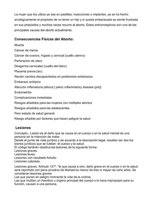 La mujer que los utiliza ya sea en pastillas, inyecciones o implantes, ya se ha hecho
sicológicamente el propósito de no tener un hijo y si queda embarazada se siente frustrada
en sus propósitos y muchas veces recurre al aborto. Estos anticonceptivos son una de las
principales causas del aborto actualmente.


Consecuencias Físicas del Aborto:
Muerte
Cáncer de mama
Cáncer de ovarios, hígado y cervical (cuello uterino)
Perforación de útero
Desgarros cervicales (cuello del útero)
Placenta previa (sic)
Recién nacidos discapacitados en posteriores embarazos
Embarazo ectópico
Afección inflamatoria pélvica [ pelvic inflammatory disease (pid)]
Endometritis
Complicaciones inmediatas
Riesgos añadidos para las mujeres con múltiples abortos
Riesgos añadidos para las adolescentes
Peor estado de salud general
Riesgo añadido por factores que hacen peligrar la salud


Lesiones
Concepto.- Lesión es el daño que se causa en el cuerpo o en la salud mental de una
persona sin la intención de matar.
Desde el punto de vista jurídico y de acuerdo a la descripción legal, resultan ser dos los
bienes jurídicos que se tutelan: el cuerpo y la salud.
El código también clasifica las lesiones de la siguiente forma:
Lesiones graves.
Lesiones leves.
Lesiones con resultado fortuito.
Lesiones culposas.
Lesiones graves. Artículo 121º. "el que causa a otro, daño grave en el cuerpo o en la salud,
será reprimido con pena privativa de libertad bo menor de tres ni mayor de ocho años. Se
consideran lesiones graves:
Las que ponen en peligro inminente la vida de la victima.
Las que mutilan un miembro u órgano principal del cuerpo o lo hace impropopio para su
función, causan a una persona,
 