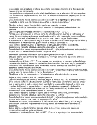 incapacidad para el trabajo, invalidez o anomalía psíquica permanente o la desfiguran de
manera grave o permanente.
Las que infieren cualquier otro daño a la integridad corporal, o a la salud física o mental de
una persona que requiera treinta o más días de asistencia o descanso, según prescripción
facultativa.
Cuando la víctima muere a consecuencia de la lesión y si el agente pudo prever este
resultado, la pena será no menor de cinco años ni mayor de diez años."
El sujeto activo y pasivo de este delito puede ser cualquier persona.
El delito se entiende consumado cuando se causa un daño grave en la salud de otra
persona.
Lesiones graves cometidos a menores, según el artículo 121 – Aº C.P.
"En los casos previstos en la primera parte del artículo anterior, cuando la víctima sea un
menor de catorce años y el agente sea el padre, madre, tutor, guardador o responsable de
aquel, la pena será privativa de libertad no menor de cinco ni mayor de diez años,
suspensión de la patria potestad según el literal b) del Artículo 83º del Código de los Niños y
Adolescentes e Inhabilitación a que se refiere el Artículo 36º inciso 5º.
Igual pena se aplicará cuando el agente sea el cónyuge, conviviente, ascendiente,
descendiente natural o adoptivo o pariente colateral de la víctima.
Cuando la víctima muera a consecuencia de la lesión y el agente pudo prever este resultado,
la pena será no menor de seis ni mayor de quince años."
El delito se considera consumado con la lesión grave causada en la víctima.
El sujeto pasivo será el menor de catorce años, cónyuge, conviviente o pariente en línea
recta o colateral.
Lesiones leves. Artículo 122º. " El que causa a otro un daño en el cuerpo o en la salud que
requiera más de diez y menos de treinta días de asistencia o descanso, según prescripción
facultativa, será reprimido con pena privativa de libertad no mayor de dos años y con
sesenta a ciento cincuenta días-multa.
Cuando la víctima muere a consecuencia de la lesión y el agente pudo prever este resultado,
la pena será no menor de tres ni mayor de seis años."
El delito se entiende consumado con la lesión inferida a la salud de otra persona.
Sujeto activo y pasivo puede ser cualquier persona.
Lesiones menos graves o leves a menores, según el Artículo 122 – Aº "En el caso previsto
en la primera parte del artículo anterior, cuando la víctima sea un menor de catorce años y
que el agente sea el padre, madre, tutor, guardador o responsable de aquel, la pena será
privativa de libertad no menor de tres ni mayor de seis años, suspensión de la patria
potestad según en literal b) del Artículo 83º del Código de los Niños y Adolescentes e
inhabilitación a que se refiere el Artículo 36° inciso 5°.
Igual pena se aplicar{a cuando el agente sea el cónyuge, conviviente, ascendiente,
descendiente natural o adoptivo o pariente colateral de la víctima.
Cuando la víctima muere a consecuencia de la lesión y el agente pudo prever este resultado,
la pena ser{a no menor de cuatro ni mayor de ocho años."
El delito se encuentra consumado con el daño ocasionado a la víctima, y el cual según
prescripción facultativa requiera más de diez y menos de treinta días de asistencia o
descanso.
Sujeto pasivo, ser{a el menor de catorce años, o el cónyuge, conviviente o pariente
consanguíneo en línea recta o colateral.
Lesiones con resultado fortuito. Artículo 123°. "Cuando el agente produzca un resultado
 