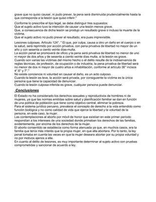 grave que no quiso causar, ni pudo prever, la pena será disminuida prudencialmente hasta la
que corresponda a la lesión que quiso inferir."
Conforme lo prescribe el tipo legal, se debe distinguir tres supuestos:
Que el sujeto activo tuvo la intención de causar una lesión menos grave.
Que, a consecuencia de dicha lesión se produjo un resultado grave o incluso la muerte de la
víctima.
Que el sujeto activo no pudo prever el resultado, era pues imprevisible.
Lesiones culposas. Artículo 124°. " El que, por culpa, causa a otro un daño en el cuerpo o en
la salud, será reprimido por acción privativa, con pena privativa de libertad no mayor de un
año y con sesenta a ciento veinte días-multa.
La acción penal se promoverá de oficio y la pena será privativa de libertad no menor de uno
ni mayor de dos años y de sesenta a ciento veinte días multa, si la lesión es grave.
Cuando son varias las víctimas del mismo hecho o el delito resulte de la inobservancia de
reglas técnicas, de profesión, de ocupación o de industria, la pena privativa de libertad será
no menor de dos ni mayor de cuatro años e inhabilitación, conforme al artículo 36° incisos
4°,6° y 7°."
No existe conciencia ni voluntad en causar el daño, es un acto culposo.
Cuando la lesión es leve, la acción será privada, por consiguiente la víctima es la única
persona que tiene la capacidad de denunciar.
Cuando la lesión culposa inferida es grave, cualquier persona puede denunciar.
Conclusiones
El Estado no ha considerado los derechos sexuales y reproductivos de hombres ni de
mujeres, ya que las normas emitidas sobre salud y planificación familiar se dan en función
de una política de población que tiene como objetivo central, eliminar la pobreza.
Para el sistema jurídico peruano, prevalece el concepto de derecho a la vida entendido como
función biológica y no como calidad de vida que ejerce la libertad y la voluntad de la
persona, en este caso, la mujer.
Las contemplaciones al aborto por móvil de honor que existían en este primer período
respondían a los intereses de una sociedad donde primaban los derechos de las familias,
evidentemente, por encima de los derechos de la mujer.
El aborto consentido se establecía como forma atenuada ya que, en muchos casos, era la
familia que tenía más interés que la propia mujer, en que ella abortara. Por lo tanto, la ley
penal tomaba en cuenta las veces en que la mujer deseara abortar por su propia voluntad y
no por motivos ajenos a ella.
En cuanto al delito de lesiones, es muy importante determinar al sujeto activo con pruebas
comprometidas y sancionar de acuerdo a ley.
 