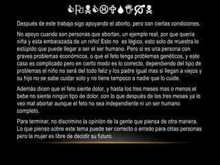 CONCLSIN
Después de este trabajo sigo apoyando el aborto, pero con ciertas condiciones.
No apoyo cuando son personas que abortan, un ejemplo real, por que quería
niña y esta embarazada de un niño! Esto no es lógico, esto solo de muestra lo
estúpido que puede llegar a ser el ser humano. Pero si es una persona con
graves problemas económicos, o que el feto tenga problemas genéticos, y este
caso es complicado pero en cierto modo es lo correcto, dependiendo del tipo de
problemas el niño no será del todo feliz y los padre igual mas si llegan a viejos y
su hijo no se sabe cuidar solo y no tiene tampoco a nadie que lo cuide.
Además dicen que el feto siente dolor, y hasta los tres meses mas o menos el
bebe no siente ningún tipo de dolor, con lo que después de los tres meses ya lo
veo mal abortar aunque el feto no sea independiente ni un ser humano
completo.
Para terminar, no discrimino la opinión de la gente que piensa de otra manera.
Lo que pienso sobre este tema puede ser correcto o errado para otras personas
pero la mujer es libre de decidir su futuro.
 