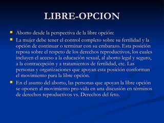 LIBRE-OPCION
   Aborto desde la perspectiva de la libre opción:
   La mujer debe tener el control completo sobre su fertilidad y la
    opción de continuar o terminar con su embarazo. Esta posición
    reposa sobre el respeto de los derechos reproductivos, los cuales
    incluyen el acceso a la educación sexual, al aborto legal y seguro,
    a la contracepción y a tratamientos de fertilidad, etc. Las
    personas y organizaciones que apoyan esta posición conforman
    el movimiento para la libre opción.
   En el asunto del aborto, las personas que apoyan la libre opción
    se oponen al movimiento pro-vida en una discusión en términos
    de derechos reproductivos vs. Derechos del feto.
 