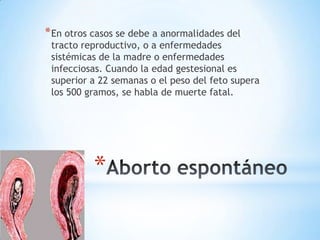 * En otros casos se debe a anormalidades del
 tracto reproductivo, o a enfermedades
 sistémicas de la madre o enfermedades
 infecciosas. Cuando la edad gestesional es
 superior a 22 semanas o el peso del feto supera
 los 500 gramos, se habla de muerte fatal.




           *
 