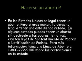Hacerse un aborto?

• En los Estados Unidos es legal tener un
  aborto. Pero si eres menor, tu derecho
  legal a tener una esta siendo retado. En
  algunos estados puedes tener un aborto
  sin decírselo a tus padres. En otros,
  existen leyes de Consentimiento de Padres
  o Notificación de Padres. Para más
  información llama a la Línea de Aborto al
  1-800-772-9100 sobre las restricciones
  en tu estado.
 