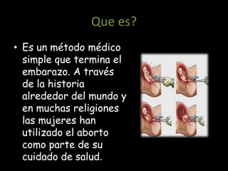 Que es?
• Es un método médico
  simple que termina el
  embarazo. A través
  de la historia
  alrededor del mundo y
  en muchas religiones
  las mujeres han
  utilizado el aborto
  como parte de su
  cuidado de salud.
 