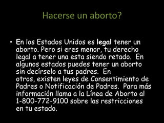 Hacerse un aborto?

• En los Estados Unidos es legal tener un
  aborto. Pero si eres menor, tu derecho
  legal a tener una esta siendo retado. En
  algunos estados puedes tener un aborto
  sin decírselo a tus padres. En
  otros, existen leyes de Consentimiento de
  Padres o Notificación de Padres. Para más
  información llama a la Línea de Aborto al
  1-800-772-9100 sobre las restricciones
  en tu estado.
 