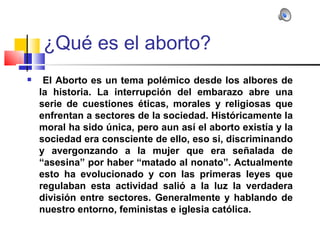 ¿Qué es el aborto?
    El Aborto es un tema polémico desde los albores de
    la historia. La interrupción del embarazo abre una
    serie de cuestiones éticas, morales y religiosas que
    enfrentan a sectores de la sociedad. Históricamente la
    moral ha sido única, pero aun así el aborto existía y la
    sociedad era consciente de ello, eso si, discriminando
    y avergonzando a la mujer que era señalada de
    “asesina” por haber “matado al nonato”. Actualmente
    esto ha evolucionado y con las primeras leyes que
    regulaban esta actividad salió a la luz la verdadera
    división entre sectores. Generalmente y hablando de
    nuestro entorno, feministas e iglesia católica.
 
