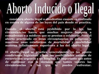 Se considera aborto ilegal o clandestino cuando es realizado
en contra de alguna de las leyes del país donde se practica.

Cuando el aborto está prohibido por la ley, las
circunstancias hacen que muchas mujeres busquen a
comadronas o a médicos que se prestan a colaborar. Pero el
aborto practicado en estas circunstancias es peligroso y
mantiene unas estadísticas de mortalidad y morbilidad
materna infinitamente superiores a las del aborto legal.

El aborto ilegal se practica generalmente en las peores
condiciones higiénicas y con las posibilidades escasas de
recurrir con urgencia a un hospital. Es importante que antes
de continuar con la decisión que tomes valores las
circunstancias   a    las   que    te    puedes   enfrentar.
 