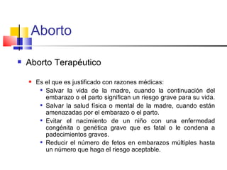 Aborto

   Aborto Terapéutico
       Es el que es justificado con razones médicas:
          Salvar la vida de la madre, cuando la continuación del

           embarazo o el parto significan un riesgo grave para su vida.
          Salvar la salud física o mental de la madre, cuando están

           amenazadas por el embarazo o el parto.
          Evitar el nacimiento de un niño con una enfermedad

           congénita o genética grave que es fatal o le condena a
           padecimientos graves.
          Reducir el número de fetos en embarazos múltiples hasta

           un número que haga el riesgo aceptable.
 