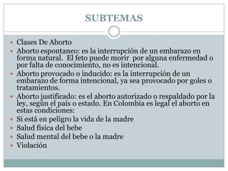 SUBTEMAS

 Clases De Aborto
 Aborto espontaneo: es la interrupción de un embarazo en
    forma natural. El feto puede morir por alguna enfermedad o
    por falta de conocimiento, no es intencional.
   Aborto provocado o inducido: es la interrupción de un
    embarazo de forma intencional, ya sea provocado por goles o
    tratamientos.
   Aborto justificado: es el aborto autorizado o respaldado por la
    ley, según el país o estado. En Colombia es legal el aborto en
    estas condiciones:
   Si está en peligro la vida de la madre
   Salud física del bebe
   Salud mental del bebe o la madre
   Violación
 