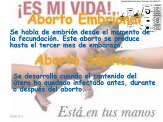 Aborto Embrional
Se habla de embrión desde el momento de
la fecundación. Este aborto se produce
hasta el tercer mes de embarazo.

              Aborto Séptico
  Se desarrolla cuando el contenido del
  útero ha quedado infectado antes, durante
  o después del aborto.


20/08/2012          ABORTO                22
 