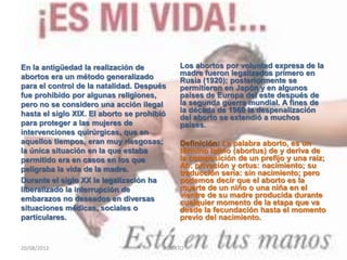 En la antigüedad la realización de          Los abortos por voluntad expresa de la
abortos era un método generalizado          madre fueron legalizados primero en
                                            Rusia (1920); posteriormente se
para el control de la natalidad. Después    permitieron en Japón y en algunos
fue prohibido por algunas religiones,       países de Europa del este después de
pero no se considero una acción ilegal      la segunda guerra mundial. A fines de
hasta el siglo XIX. El aborto se prohibió   la década de 1960 la despenalización
                                            del aborto se extendió a muchos
para proteger a las mujeres de              países.
intervenciones quirúrgicas, que en
aquellos tiempos, eran muy riesgosas;       Definición: La palabra aborto, es un
la única situación en la que estaba         término latino (abortus) de y deriva de
permitido era en casos en los que           la composición de un prefijo y una raíz;
peligraba la vida de la madre.              Ab: privación y ortus: nacimiento; su
                                            traducción sería: sin nacimiento; pero
Durante el siglo XX la legalización ha      podemos decir que el aborto es la
liberalizado la interrupción de             muerte de un niño o una niña en el
embarazos no deseados en diversas           vientre de su madre producida durante
                                            cualquier momento de la etapa que va
situaciones médicas, sociales o             desde la fecundación hasta el momento
particulares.                               previo del nacimiento.


20/08/2012                              ABORTO                                     4
 