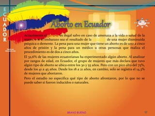 Actualmente el aborto es ilegal salvo en caso de amenaza a la vida o salud de la
mujer, o si el embarazo sea el resultado de la violación de una mujer disminuida
psíquica o demente. La pena para una mujer que tiene un aborto es de uno a cinco
años de prisión y la pena para un médico u otras personas que realiza el
procedimiento es de dos a cinco años.
El 32,6% de las mujeres ecuatorianas ha experimentado algún aborto. Al analizar
por rangos de edad, en Ecuador, el grupo de mujeres que más declara que tuvo
algún tipo de aborto se ubica entre los 30 y 55 años. Pero con un pico alto del 75%,
desde los 41 a 45 años. Desde los 18 a 21 años, en cambio, solo se registra el 14,3%
de mujeres que abortaron.
Pero el estudio no especifica qué tipo de aborto afrontaron, por lo que no se
puede saber si fueron inducidos o naturales.
BRAVO BUENO 12
 