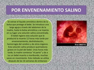 POR ENVENENAMIENTO SALINO

 Se extrae el líquido amniótico dentro de la
bolsa que protege al bebé. Se introduce una
   larga aguja a través del abdomen de la
madre, hasta la bolsa amniótica y se inyecta
en su lugar una solución salina concentrada.
     El bebé ingiere esta solución que le
producirá la muerte 12 horas más tarde por
      envenenamiento, deshidratación,
hemorragia del cerebro y de otros órganos.
  Esta solución salina produce quemaduras
 graves en la piel del bebé. Unas horas más
 tarde, la madre comienza "el parto" y da a
 luz un bebé muerto o moribundo, muchas
veces en movimiento. Este método se utiliza
  después de las 16 semanas de embarazo
 