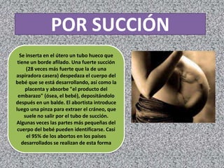 POR SUCCIÓN
  Se inserta en el útero un tubo hueco que
 tiene un borde afilado. Una fuerte succión
     (28 veces más fuerte que la de una
aspiradora casera) despedaza el cuerpo del
bebé que se está desarrollando, así como la
    placenta y absorbe "el producto del
 embarazo" (ósea, el bebé), depositándolo
después en un balde. El abortista introduce
luego una pinza para extraer el cráneo, que
    suele no salir por el tubo de succión.
Algunas veces las partes más pequeñas del
 cuerpo del bebé pueden identificarse. Casi
     el 95% de los abortos en los países
   desarrollados se realizan de esta forma
 