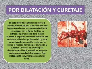 POR DILATACIÓN Y CURETAJE
   En este método se utiliza una cureta o
cuchillo provisto de una cucharilla filosa en
la punta con la cual se va cortando al bebé
     en pedazos con el fin de facilitar su
    extracción por el cuello de la matriz.
Durante el segundo y el tercer trimestre del
embarazo el bebé es ya demasiado grande
  para extraerlo por succión; entonces se
 utiliza el método llamado por dilatación y
      curetaje. La cureta se emplea para
 desmembrar al bebé, sacándose luego en
  pedazos con ayuda de los forceps. Este
   método está convirtiéndose en el más
                     usual.
 