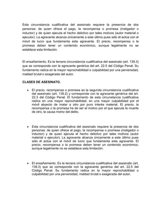 Esta circunstancia cualificativa del asesinato requiere la presencia de dos
personas: de quien ofrece el pago, la recompensa o promesa (instigador o
inductor) y de quien ejecuta el hecho delictivo por tales motivos (autor material o
ejecutor). La agravante alcanza únicamente a este último pues sólo él actúa con el
móvil de lucro que fundamenta esta agravante. El precio, recompensa o la
promesa deben tener un contenido económico, aunque legalmente no se
establece esta limitación.


El ensañamiento. Es la tercera circunstancia cualificativa del asesinato (art. 139.3)
que se corresponde con la agravante genérica del art. 22.5 del Código Penal. Su
fundamento radica en la mayor reprochabilidad o culpabilidad por una perversidad,
maldad brutal o exagerada del autor.

CLASES DE ASESINATO.

      El precio, recompensa o promesa es la segunda circunstancia cualificativa
      del asesinato (art. 139.2) y corresponde con la agravante genérica del art.
      22.3 del Código Penal. El fundamento de esta circunstancia cualificativa
      radica en una mayor reprochabilidad, en una mayor culpabilidad por el
      móvil abyecto de matar a otro por puro interés material. El precio, la
      recompensa o la promesa ha de ser el motivo por el que ejecuta la muerte
      de otro, la causa motriz del delito.



      Esta circunstancia cualificativa del asesinato requiere la presencia de dos
      personas: de quien ofrece el pago, la recompensa o promesa (instigador o
      inductor) y de quien ejecuta el hecho delictivo por tales motivos (autor
      material o ejecutor). La agravante alcanza únicamente a este último pues
      sólo él actúa con el móvil de lucro que fundamenta esta agravante. El
      precio, recompensa o la promesa deben tener un contenido económico,
      aunque legalmente no se establece esta limitación.



      El ensañamiento. Es la tercera circunstancia cualificativa del asesinato (art.
      139.3) que se corresponde con la agravante genérica del art. 22.5 del
      Código Penal. Su fundamento radica en la mayor reprochabilidad o
      culpabilidad por una perversidad, maldad brutal o exagerada del autor.
 