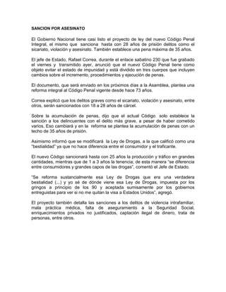 SANCION POR ASESINATO

El Gobierno Nacional tiene casi listo el proyecto de ley del nuevo Código Penal
Integral, el mismo que sanciona hasta con 28 años de prisión delitos como el
sicariato, violación y asesinato. También establece una pena máxima de 35 años.

El jefe de Estado, Rafael Correa, durante el enlace sabatino 230 que fue grabado
el viernes y transmitido ayer, anunció que el nuevo Código Penal tiene como
objeto evitar el estado de impunidad y está dividido en tres cuerpos que incluyen
cambios sobre el incremento, procedimientos y ejecución de penas.

El documento, que será enviado en los próximos días a la Asamblea, plantea una
reforma integral al Código Penal vigente desde hace 73 años.

Correa explicó que los delitos graves como el sicariato, violación y asesinato, entre
otros, serán sancionados con 18 a 28 años de cárcel.

Sobre la acumulación de penas, dijo que el actual Código solo establece la
sanción a los delincuentes con el delito más grave, a pesar de haber cometido
varios. Eso cambiará y en la reforma se plantea la acumulación de penas con un
techo de 35 años de prisión.

Asimismo informó que se modificará la Ley de Drogas, a la que calificó como una
“bestialidad” ya que no hace diferencia entre el consumidor y el traficante.

El nuevo Código sancionará hasta con 25 años la producción y tráfico en grandes
cantidades, mientras que de 1 a 3 años la tenencia; de esta manera “se diferencia
entre consumidores y grandes capos de las drogas”, comentó el Jefe de Estado.

“Se reforma sustancialmente esa Ley de Drogas que era una verdadera
bestialidad (...) y yo sé de dónde viene esa Ley de Drogas, impuesta por los
gringos a principio de los 90 y aceptada sumisamente por los gobiernos
entreguistas para ver si no me quitan la visa a Estados Unidos”, agregó.

El proyecto también detalla las sanciones a los delitos de violencia intrafamiliar,
mala práctica médica, falta de aseguramiento a la Seguridad Social,
enriquecimientos privados no justificados, captación ilegal de dinero, trata de
personas, entre otros.
 