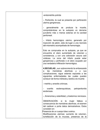 -endometritis pútrida

   -. Peritonitis, la cual se presenta por perforación
   uterina gangrenosa.

   - generalmente se produce la muerte,
   comprobándose en la autopsia un derrame
   purulento más o menos extenso en la cavidad
   peritoneal.

   -. Infarto hemorrágico uterino, generado por
   inyección de jabón, esta da lugar a una necrosis
   del miometrio acompañada de hemorragia.

   Esto se comprueba en la autopsia, ya que se
   encuentra el útero aumentado de volumen y
   consistencia, y con una coloración oscura casi
   violácea. La zona del infarto puede estar
   gangrenosa y perforada o el útero ocupado por
   una verdadera infiltración hemorrágica.

   4.SECUELAS , aun sobreviviendo la embarazada
   a las maniobras abortivas y a sus
   complicaciones, sigue estando expuesta a las
   siguientes enfermedades las cuales pueden
   conducir de forma indirecta y tardía a la muerte:

   - metritis y anexitis crónicas.

   -   ovaritis    escleroquísticas,   pelviperitonitis
   esclerosas.

   -. Amenorrea y esterilidad, y trastornos nerviosos.

    OBSERVACIÓN: si la mujer fallece a
    consecuencia de maniobras abortivas, el examen
    del cadáver a porta datos demostrativos. Estos
    consisten en:
1. Presencia de un cuerpo lúteo ovárico.
2. Modificaciones uterinas: aumento de volumen,
    tumefacción de la mucosa, presencia de la
 