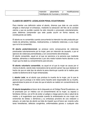inserción     placentaria   y    modificaciones
                                   histológicas de mucosas y miometrio.


CLASES DE ABORTO: LEGISLACION PENAL ECUATORIANA

Para intentar una definición sobre el aborto, diremos que éste es una acción
dirigida a interrumpir el embarazo, mediante la extracción del feto de la cavidad
uterina y que es punible cuando ha sido inducido o provocado voluntariamente,
pues debemos comprender que este puede ocurrir en forma natural, no
constituyendo así delito.

El aborto es no consentido cuando concurriendo la intención ha sido producido por
medio de alimentos, bebidas, medicamentos, o mediante violencias, a una mujer
que no lo ha consentido;

El aborto preterintencional, se produce como consecuencia de violencias
practicadas voluntariamente por la mujer, pero sin intención de causarlo, o por el
ejercicio de violencias premeditadas y con conocimiento del embarazo;
El aborto consentido, aquel en el que se sanciona a la persona que mediante
bebidas, alimentos o medicamentos o por otro medio hubiere hecho abortar a una
mujer que ha dado su consentimiento para tal acto;

El aborto voluntario consentido, es aquel en el que la mujer se causa por sí
misma el aborto, siendo ésta merecedora de la sanción penal; hay que destacar el
hecho de que en este tipo de aborto la pena disminuye cuando se lo realice para
ocultar la deshonra de la mujer embarazada;

L aborto Letal, es el aborto que produce la muerte de la mujer, por lo que la
persona que lo produjo o le indicó como hacerlo será responsable de su muerte,
agravándose la pena en el caso de que el aborto se realizó sin consentimiento de
la mujer;

El aborto terapéutico al tenor de lo dispuesto en el Código Penal Ecuatoriano, es
el practicado por un médico con el consentimiento de la mujer, su esposo o
familiares íntimos, con el fin de evitar un peligro o riesgo para la vida o salud de la
madre; y el eugenésico que procede cuando la embarazada es una mujer con
síndromes de idiotez o demencia y su embarazo proviene de una violación o
estupro, en este tipo de aborto se trata de impedir que el futuro ser viviente sufra
taras hereditarias, defectos congénitos, enfermedades graves o cualquier otra
 