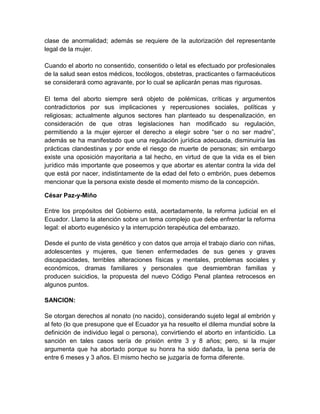 clase de anormalidad; además se requiere de la autorización del representante
legal de la mujer.

Cuando el aborto no consentido, consentido o letal es efectuado por profesionales
de la salud sean estos médicos, tocólogos, obstetras, practicantes o farmacéuticos
se considerará como agravante, por lo cual se aplicarán penas mas rigurosas.

El tema del aborto siempre será objeto de polémicas, críticas y argumentos
contradictorios por sus implicaciones y repercusiones sociales, políticas y
religiosas; actualmente algunos sectores han planteado su despenalización, en
consideración de que otras legislaciones han modificado su regulación,
permitiendo a la mujer ejercer el derecho a elegir sobre “ser o no ser madre”,
además se ha manifestado que una regulación jurídica adecuada, disminuiría las
prácticas clandestinas y por ende el riesgo de muerte de personas; sin embargo
existe una oposición mayoritaria a tal hecho, en virtud de que la vida es el bien
jurídico más importante que poseemos y que abortar es atentar contra la vida del
que está por nacer, indistintamente de la edad del feto o embrión, pues debemos
mencionar que la persona existe desde el momento mismo de la concepción.

César Paz-y-Miño

Entre los propósitos del Gobierno está, acertadamente, la reforma judicial en el
Ecuador. Llamo la atención sobre un tema complejo que debe enfrentar la reforma
legal: el aborto eugenésico y la interrupción terapéutica del embarazo.

Desde el punto de vista genético y con datos que arroja el trabajo diario con niñas,
adolescentes y mujeres, que tienen enfermedades de sus genes y graves
discapacidades, terribles alteraciones físicas y mentales, problemas sociales y
económicos, dramas familiares y personales que desmiembran familias y
producen suicidios, la propuesta del nuevo Código Penal plantea retrocesos en
algunos puntos.

SANCION:

Se otorgan derechos al nonato (no nacido), considerando sujeto legal al embrión y
al feto (lo que presupone que el Ecuador ya ha resuelto el dilema mundial sobre la
definición de individuo legal o persona), convirtiendo el aborto en infanticidio. La
sanción en tales casos sería de prisión entre 3 y 8 años; pero, si la mujer
argumenta que ha abortado porque su honra ha sido dañada, la pena sería de
entre 6 meses y 3 años. El mismo hecho se juzgaría de forma diferente.
 