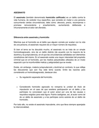 ASESINATO

El asesinato (también denominado homicidio calificado) es un delito contra la
vida humana, de carácter muy específico, que consiste en matar a una persona
concurriendo ciertas circunstancias, tales como: alevosía, precio, recompensa o
promesa remuneratoria y ensañamiento, aumentando deliberada e
inhumanamente el dolor del ofendido.



Diferencia entre asesinato y homicidio

Mientras que el homicidio es el delito que alguien comete por acabar con la vida
de una persona, el asesinato requiere de un mayor número de requisitos.

Si bien el tema se ha discutido mucho, el asesinato no se trata de un simple
homicidioagravado, sino de un delito distinto (de acuerdo con la mayoría de la
doctrina y la jurisprudencia), en el que las circunstancias señaladas son elementos
constitutivos del mismo. En el asesinato existe una mayor intensidad del propósito
criminal que en el homicidio, por los medios perjudiciales utilizados de un modo
especial o por la inconfundible malicia y peligrosidad que se revela.

Existe, sin embargo, materia jurisprudencial y doctrinal en contrario, lo que refleja
las discusiones que aún hoy este tema suscita. Entre las razones para
considerarlo un homicidioagravado, destacan dos:

      Su regulación separada del homicidio.



      Considerarlo homicidio agravado no rompería la unidad de título de
      imputación en el caso de que existiera participación en el delito y los
      partícipes no conociesen que el autor actuó por una de las causas o
      requisitos exigidos para esta figura. Podría castigarse, así, al autor como tal
      de un delito de asesinato y a los partícipes como autores de un delito de
      homicidio.

Por todo ello, no existe el asesinato imprudente, sino que lleva siempre aparejada
la intencionalidad.
 