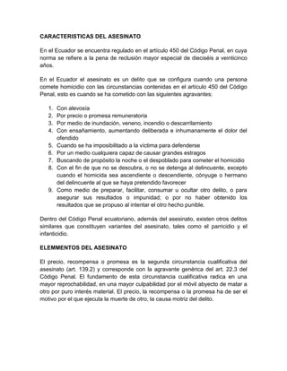 CARACTERISTICAS DEL ASESINATO

En el Ecuador se encuentra regulado en el artículo 450 del Código Penal, en cuya
norma se refiere a la pena de reclusión mayor especial de dieciséis a veinticinco
años.

En el Ecuador el asesinato es un delito que se configura cuando una persona
comete homicidio con las circunstancias contenidas en el artículo 450 del Código
Penal, esto es cuando se ha cometido con las siguientes agravantes:

   1.   Con alevosía
   2.   Por precio o promesa remuneratoria
   3.   Por medio de inundación, veneno, incendio o descarrilamiento
   4.   Con ensañamiento, aumentando deliberada e inhumanamente el dolor del
        ofendido
   5.   Cuando se ha imposibilitado a la víctima para defenderse
   6.   Por un medio cualquiera capaz de causar grandes estragos
   7.   Buscando de propósito la noche o el despoblado para cometer el homicidio
   8.   Con el fin de que no se descubra, o no se detenga al delincuente, excepto
        cuando el homicida sea ascendiente o descendiente, cónyuge o hermano
        del delincuente al que se haya pretendido favorecer
   9.   Como medio de preparar, facilitar, consumar u ocultar otro delito, o para
        asegurar sus resultados o impunidad; o por no haber obtenido los
        resultados que se propuso al intentar el otro hecho punible.

Dentro del Código Penal ecuatoriano, además del asesinato, existen otros delitos
similares que constituyen variantes del asesinato, tales como el parricidio y el
infanticidio.

ELEMMENTOS DEL ASESINATO

El precio, recompensa o promesa es la segunda circunstancia cualificativa del
asesinato (art. 139.2) y corresponde con la agravante genérica del art. 22.3 del
Código Penal. El fundamento de esta circunstancia cualificativa radica en una
mayor reprochabilidad, en una mayor culpabilidad por el móvil abyecto de matar a
otro por puro interés material. El precio, la recompensa o la promesa ha de ser el
motivo por el que ejecuta la muerte de otro, la causa motriz del delito.
 