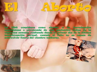 El                      Aborto
La   OMS   considera    como  aborto  a la   terminación
espontánea o provocada de una gestación antes de la
vigésima semana contando desde el primer día de la última
menstruación normal, cuando el feto no es capaz de
sobrevivir fuera del vientre materno.
 