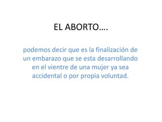 EL ABORTO….

podemos decir que es la finalización de
un embarazo que se esta desarrollando
   en el vientre de una mujer ya sea
   accidental o por propia voluntad.
 