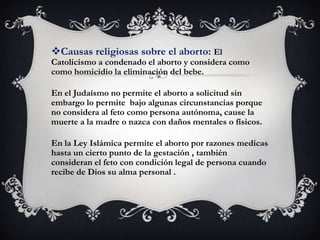Causas religiosas sobre el aborto: El
Catolicismo a condenado el aborto y considera como
como homicidio la eliminación del bebe.

En el Judaísmo no permite el aborto a solicitud sin
embargo lo permite bajo algunas circunstancias porque
no considera al feto como persona autónoma, cause la
muerte a la madre o nazca con daños mentales o físicos.

En la Ley Islámica permite el aborto por razones medicas
hasta un cierto punto de la gestación , también
consideran el feto con condición legal de persona cuando
recibe de Dios su alma personal .
 