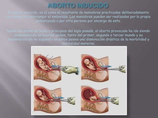 ABORTO INDUCIDO
 El aborto inducido, es el como el resultante de maniobras practicadas deliberadamente
con ánimo de interrumpir el embarazo. Las maniobras pueden ser realizadas por la propia
                  embarazada o por otra persona por encargo de esta.

Desde las primeras leyes a principios del siglo pasado, el aborto provocado ha ido siendo
    despenalizado en muchos paises, tanto del primer, segundo o tercer mundo y su
despenalización ha supuesto en estos paises una disminución drástica de la morbilidad y
                                  mortalidad materna.
 