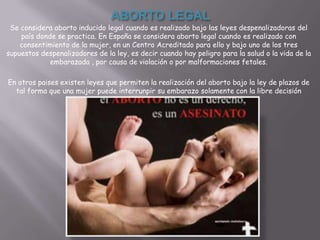 ABORTO LEGAL
 Se considera aborto inducido legal cuando es realizado bajo las leyes despenalizadoras del
    país donde se practica. En España se considera aborto legal cuando es realizado con
    consentimiento de la mujer, en un Centro Acreditado para ello y bajo uno de los tres
supuestos despenalizadores de la ley, es decir cuando hay peligro para la salud o la vida de la
             embarazada , por causa de violación o por malformaciones fetales.

En otros paises existen leyes que permiten la realización del aborto bajo la ley de plazos de
  tal forma que una mujer puede interrunpir su embarazo solamente con la libre decisión
 