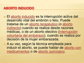ABORTO INDUCIDO

 El aborto inducido es la interrupción activa del
  desarrollo vital del embrión o feto. Puede
  tratarse de un aborto terapéutico (o aborto
  indirecto) cuando se realiza desde razones
  médicas, o de un aborto electivo (interrupción
  voluntaria del embarazo), cuando se realiza por
  decisión de la mujer embarazada.
 A su vez, según la técnica empleada para
  inducir el aborto, se puede hablar de aborto con
  medicamentos o de aborto quirúrgico.
 