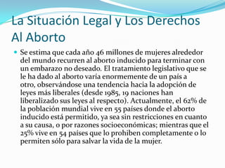 La Situación Legal y Los Derechos
Al Aborto
 Se estima que cada año 46 millones de mujeres alrededor
  del mundo recurren al aborto inducido para terminar con
  un embarazo no deseado. El tratamiento legislativo que se
  le ha dado al aborto varía enormemente de un país a
  otro, observándose una tendencia hacia la adopción de
  leyes más liberales (desde 1985, 19 naciones han
  liberalizado sus leyes al respecto). Actualmente, el 62% de
  la población mundial vive en 55 países donde el aborto
  inducido está permitido, ya sea sin restricciones en cuanto
  a su causa, o por razones socioeconómicas; mientras que el
  25% vive en 54 países que lo prohiben completamente o lo
  permiten sólo para salvar la vida de la mujer.
 
