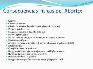 Consecuencias Físicas del Aborto:
   Muerte
   Cáncer de mama
   Cáncer de ovarios, hígado y cervical (cuello uterino)
   Perforación de útero
   Desgarros cervicales (cuello del útero)
   Placenta previa (sic)
   Recién nacidos discapacitados en posteriores embarazos
   Embarazo ectópico
   Afección inflamatoria pélvica [ pelvic inflammatory disease (pid)]
   Endometritis
   Complicaciones inmediatas
   Riesgos añadidos para las mujeres con múltiples abortos
   Riesgos añadidos para las adolescentes
   Peor estado de salud general
   Riesgo añadido por factores que hacen peligrar la salud
 