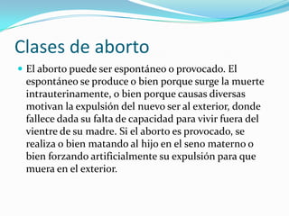 Clases de aborto
 El aborto puede ser espontáneo o provocado. El
 espontáneo se produce o bien porque surge la muerte
 intrauterinamente, o bien porque causas diversas
 motivan la expulsión del nuevo ser al exterior, donde
 fallece dada su falta de capacidad para vivir fuera del
 vientre de su madre. Si el aborto es provocado, se
 realiza o bien matando al hijo en el seno materno o
 bien forzando artificialmente su expulsión para que
 muera en el exterior.
 