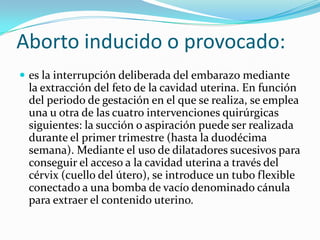 Aborto inducido o provocado:
 es la interrupción deliberada del embarazo mediante
 la extracción del feto de la cavidad uterina. En función
 del periodo de gestación en el que se realiza, se emplea
 una u otra de las cuatro intervenciones quirúrgicas
 siguientes: la succión o aspiración puede ser realizada
 durante el primer trimestre (hasta la duodécima
 semana). Mediante el uso de dilatadores sucesivos para
 conseguir el acceso a la cavidad uterina a través del
 cérvix (cuello del útero), se introduce un tubo flexible
 conectado a una bomba de vacío denominado cánula
 para extraer el contenido uterino.
 