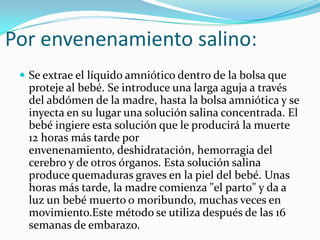 Por envenenamiento salino:
  Se extrae el líquido amniótico dentro de la bolsa que
  proteje al bebé. Se introduce una larga aguja a través
  del abdómen de la madre, hasta la bolsa amniótica y se
  inyecta en su lugar una solución salina concentrada. El
  bebé ingiere esta solución que le producirá la muerte
  12 horas más tarde por
  envenenamiento, deshidratación, hemorragia del
  cerebro y de otros órganos. Esta solución salina
  produce quemaduras graves en la piel del bebé. Unas
  horas más tarde, la madre comienza "el parto" y da a
  luz un bebé muerto o moribundo, muchas veces en
  movimiento.Este método se utiliza después de las 16
  semanas de embarazo.
 