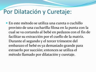 Por Dilatación y Curetaje:
 En este método se utiliza una cureta o cuchillo
  provisto de una cucharilla filosa en la punta con la
  cual se va cortando al bebé en pedazos con el fin de
  facilitar su extracción por el cuello de la matriz.
 Durante el segundo y el tercer trimestre del
 embarazo el bebé es ya demasiado grande para
 extraerlo por succión; entonces se utiliza el
 método llamado por dilatación y curetaje.
 