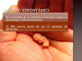  Es la pérdida de un embrión o feto por causas no
provocadas intencionalmente.
 El 85% ocurre antes de las 12 semanas de
gestación.
 