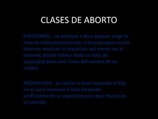 CLASES DE ABORTO
ESPOTANEO: se produce o bien porque surge la
muerte intrauterinamente, o bien porque causas
diversas motivan la expulsión del nuevo ser al
exterior, donde fallece dada su falta de
capacidad para vivir fuera del vientre de su
madre.
PROVOCADO: se realiza o bien matando al hijo
en el seno materno o bien forzando
artificialmente su expulsión para que muera en
el exterior.
 