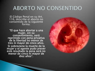 El Código Penal en su Art.
116, describe el aborto no
consentido de la siguiente
forma:
“El que hace abortar a una
mujer, sin su
consentimiento, será
reprimido con pena privativa
de la libertad no menor de
tres ni mayor de cinco años.
Si sobreviene la muerte de la
mujer y el agente pudo prever
este resultado la pena será no
menor de cinco ni mayor de
diez años”.
 